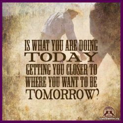 Is what you are doing today getting you closer to where you want to be tomorrow?