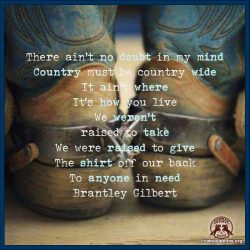 There ain't no doubt in my mind, country must be country wide, it ain't where, it's how you live, we weren't raised to take, we were raised to give, the shirt off our back, to anyone in need.