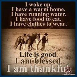 I woke up, I have a warm home, I have running water, I have food to eat, I have clothes to wear. Life is good, I am blessed, I am thankful.