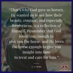 That’s why God gave us horses. He wanted us to see how their beauty, courage, and especially forgiveness, is a reflection of Himself. Remember that God loved you enough to give you the horse, and He loves the horse enough to give you insight into how to treat and care for him.