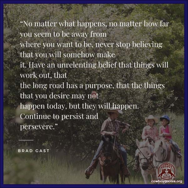 No matter what happens, no matter how far you seem to be away from where you want to be, never stop believing that you will somehow make it. Have an unrelenting belief that things will work out, that the long road has a purpose, that the things that you desire may not happen today, but they will happen. Continue to persist and persevere.