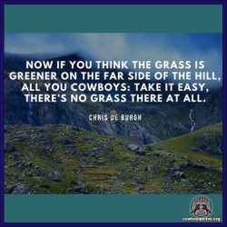 Now if you think the grass is greener on the far side of the hill, All you cowboys: take it easy, there’s no grass there at all.