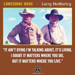 “It ain’t dying I’m talking about, it’s living. I doubt it matters where you die, but it matters where you live.” ~spoken by Augustus McCrae” ― Larry McMurtry, Lonesome Dove
